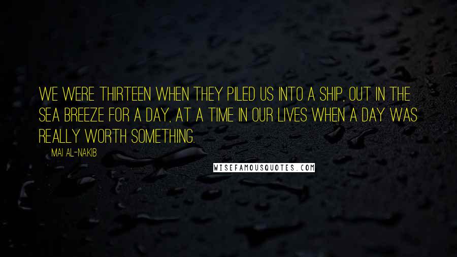 Mai Al-Nakib Quotes: We were thirteen when they piled us into a ship, out in the sea breeze for a day, at a time in our lives when a day was really worth something.