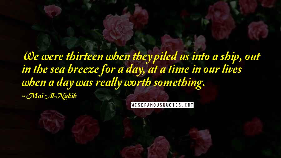 Mai Al-Nakib Quotes: We were thirteen when they piled us into a ship, out in the sea breeze for a day, at a time in our lives when a day was really worth something.