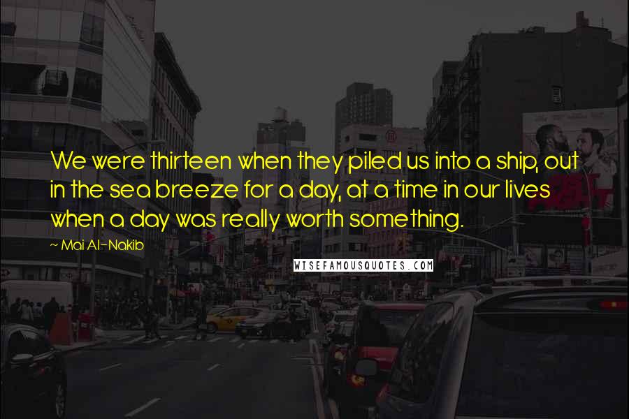 Mai Al-Nakib Quotes: We were thirteen when they piled us into a ship, out in the sea breeze for a day, at a time in our lives when a day was really worth something.