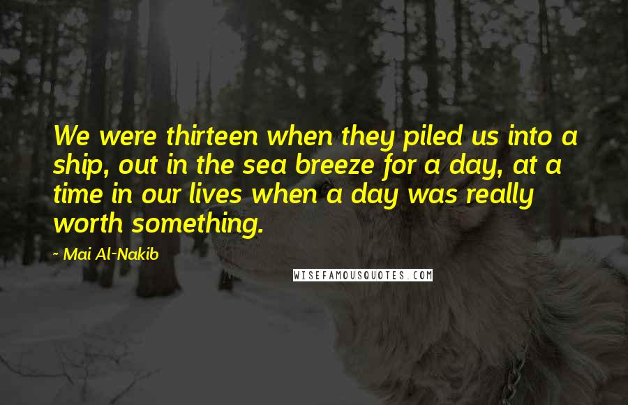 Mai Al-Nakib Quotes: We were thirteen when they piled us into a ship, out in the sea breeze for a day, at a time in our lives when a day was really worth something.