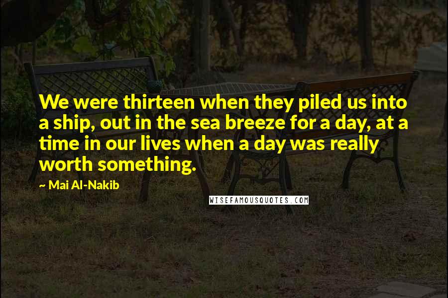 Mai Al-Nakib Quotes: We were thirteen when they piled us into a ship, out in the sea breeze for a day, at a time in our lives when a day was really worth something.