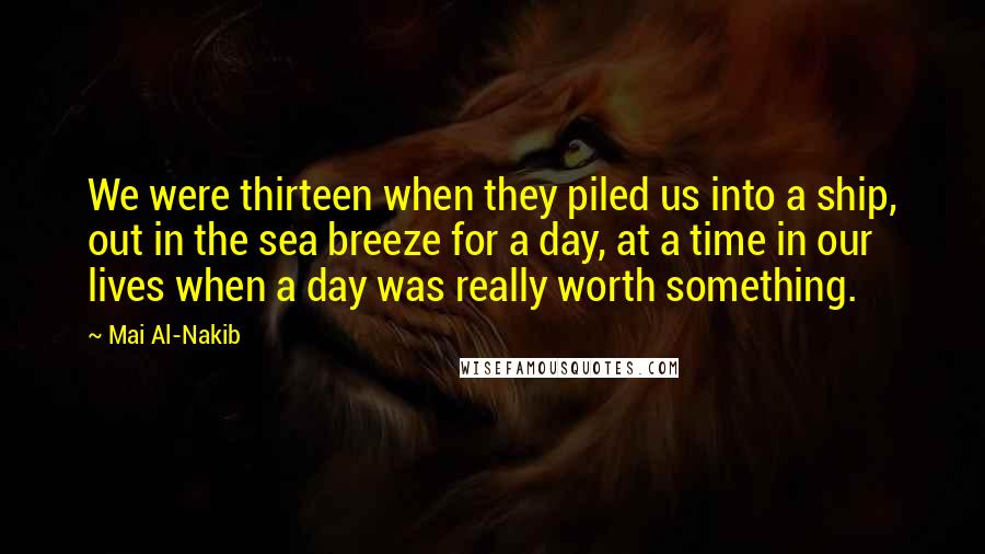 Mai Al-Nakib Quotes: We were thirteen when they piled us into a ship, out in the sea breeze for a day, at a time in our lives when a day was really worth something.