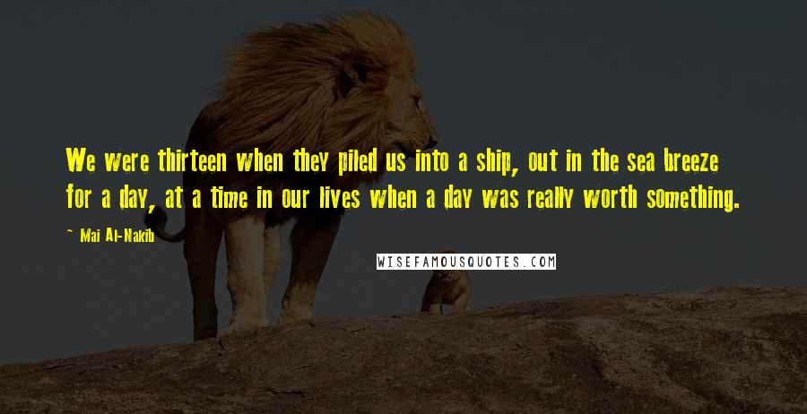 Mai Al-Nakib Quotes: We were thirteen when they piled us into a ship, out in the sea breeze for a day, at a time in our lives when a day was really worth something.