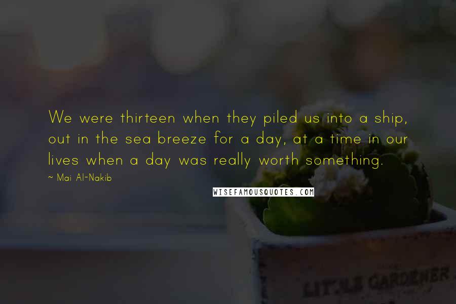 Mai Al-Nakib Quotes: We were thirteen when they piled us into a ship, out in the sea breeze for a day, at a time in our lives when a day was really worth something.