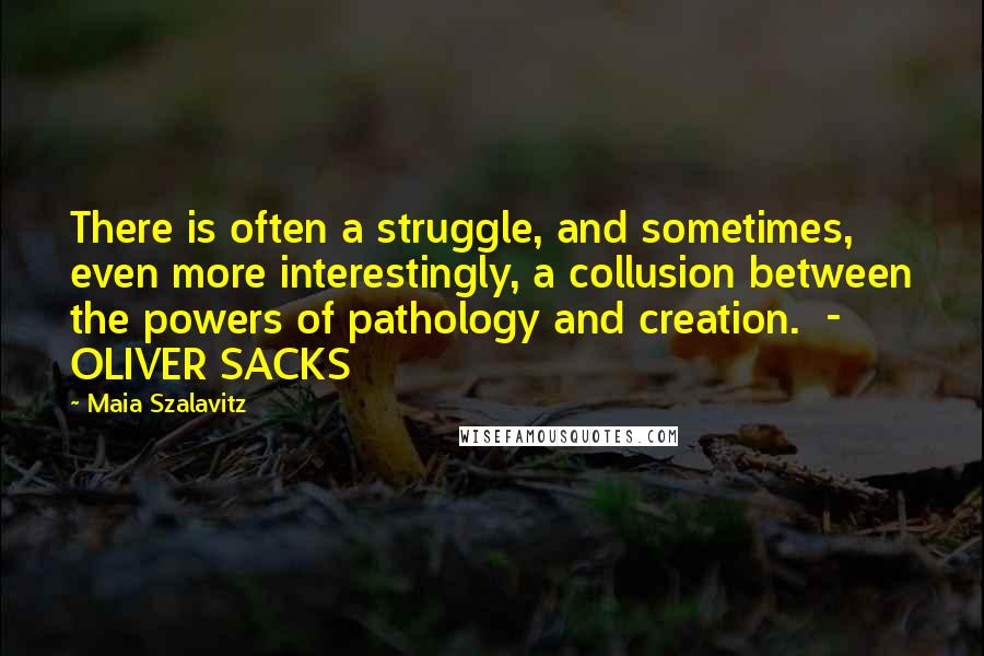 Maia Szalavitz Quotes: There is often a struggle, and sometimes, even more interestingly, a collusion between the powers of pathology and creation.  - OLIVER SACKS