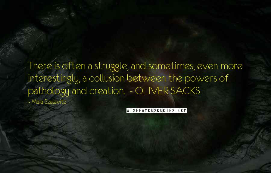 Maia Szalavitz Quotes: There is often a struggle, and sometimes, even more interestingly, a collusion between the powers of pathology and creation.  - OLIVER SACKS