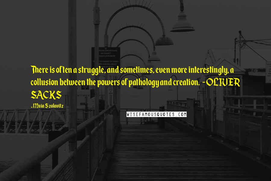 Maia Szalavitz Quotes: There is often a struggle, and sometimes, even more interestingly, a collusion between the powers of pathology and creation.  - OLIVER SACKS