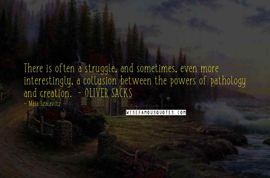 Maia Szalavitz Quotes: There is often a struggle, and sometimes, even more interestingly, a collusion between the powers of pathology and creation.  - OLIVER SACKS