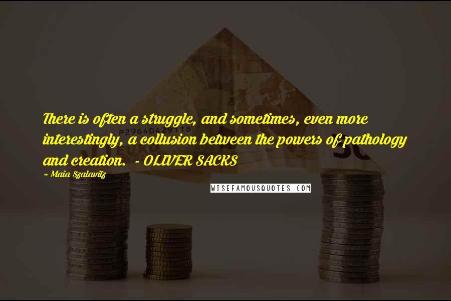 Maia Szalavitz Quotes: There is often a struggle, and sometimes, even more interestingly, a collusion between the powers of pathology and creation.  - OLIVER SACKS