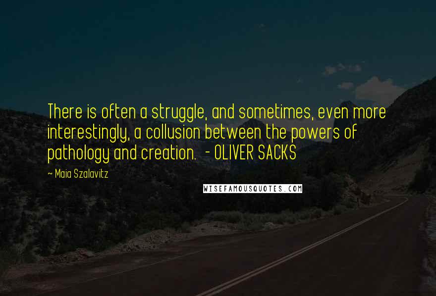 Maia Szalavitz Quotes: There is often a struggle, and sometimes, even more interestingly, a collusion between the powers of pathology and creation.  - OLIVER SACKS