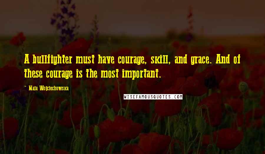 Maia Wojciechowska Quotes: A bullfighter must have courage, skill, and grace. And of these courage is the most important.