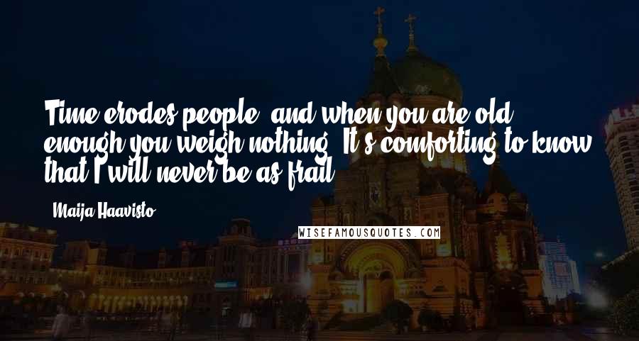 Maija Haavisto Quotes: Time erodes people, and when you are old enough you weigh nothing. It's comforting to know that I will never be as frail.