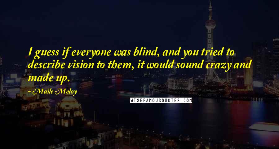 Maile Meloy Quotes: I guess if everyone was blind, and you tried to describe vision to them, it would sound crazy and made up.