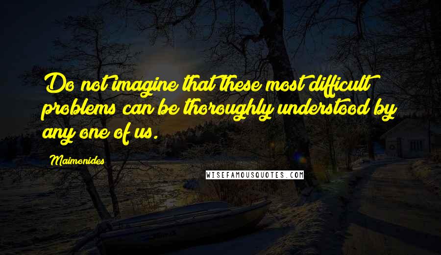 Maimonides Quotes: Do not imagine that these most difficult problems can be thoroughly understood by any one of us.