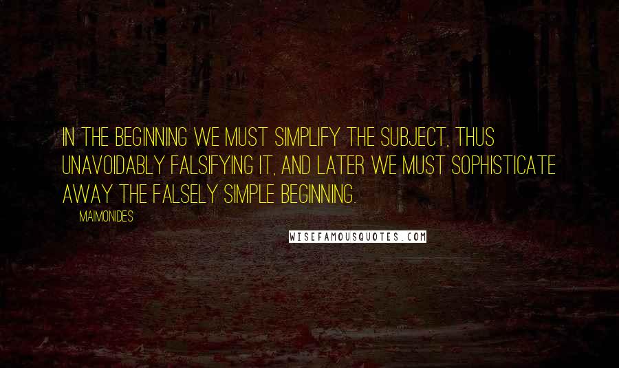 Maimonides Quotes: In the beginning we must simplify the subject, thus unavoidably falsifying it, and later we must sophisticate away the falsely simple beginning.