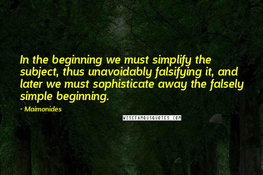 Maimonides Quotes: In the beginning we must simplify the subject, thus unavoidably falsifying it, and later we must sophisticate away the falsely simple beginning.