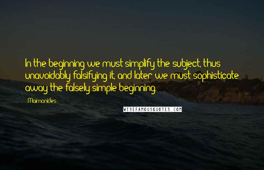 Maimonides Quotes: In the beginning we must simplify the subject, thus unavoidably falsifying it, and later we must sophisticate away the falsely simple beginning.