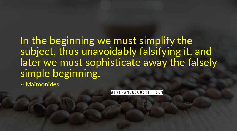 Maimonides Quotes: In the beginning we must simplify the subject, thus unavoidably falsifying it, and later we must sophisticate away the falsely simple beginning.