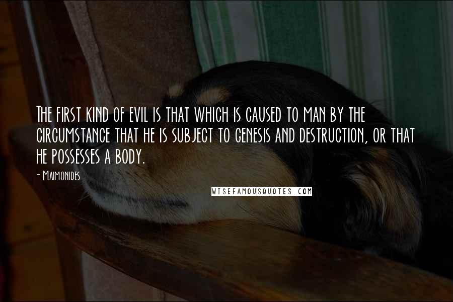 Maimonides Quotes: The first kind of evil is that which is caused to man by the circumstance that he is subject to genesis and destruction, or that he possesses a body.