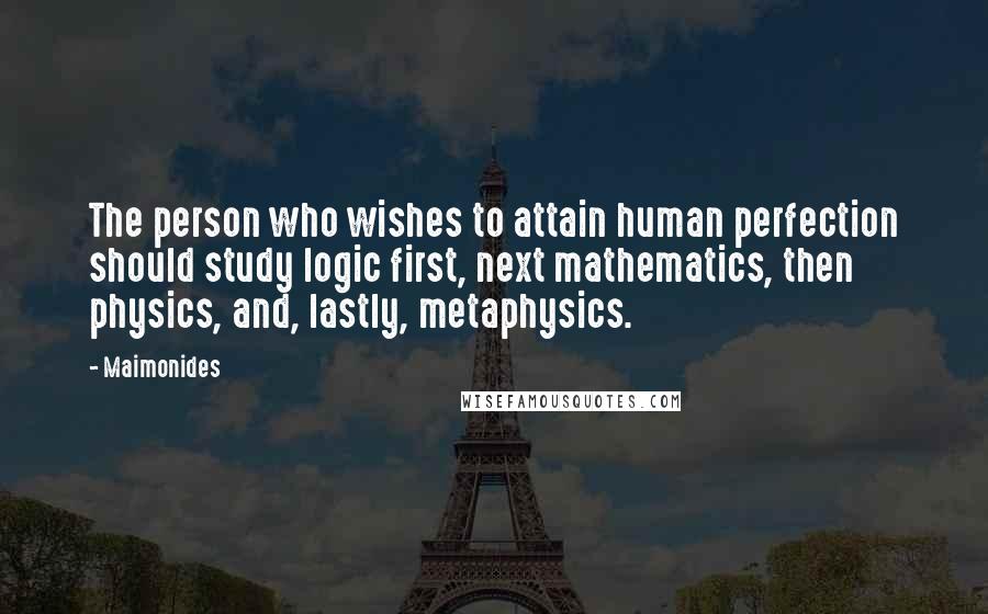 Maimonides Quotes: The person who wishes to attain human perfection should study logic first, next mathematics, then physics, and, lastly, metaphysics.