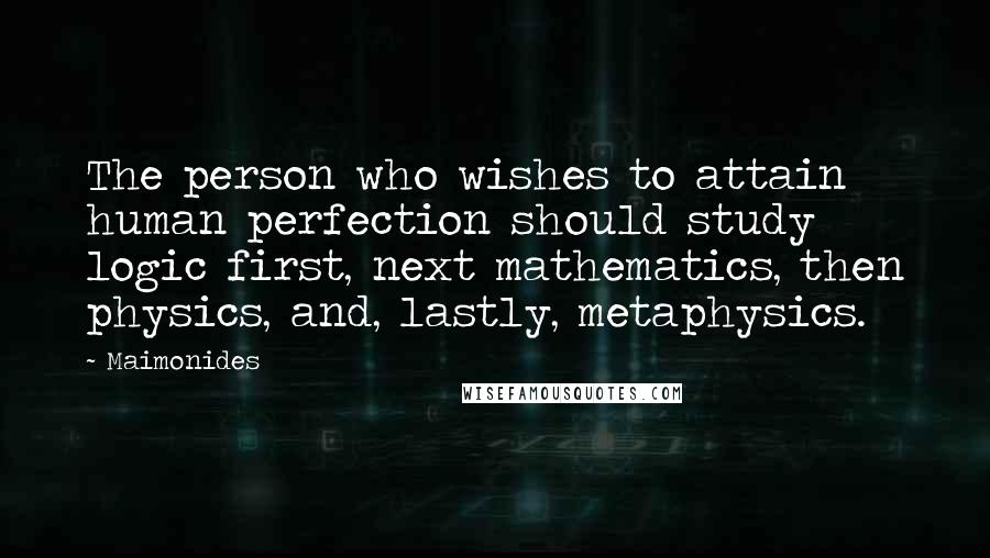 Maimonides Quotes: The person who wishes to attain human perfection should study logic first, next mathematics, then physics, and, lastly, metaphysics.