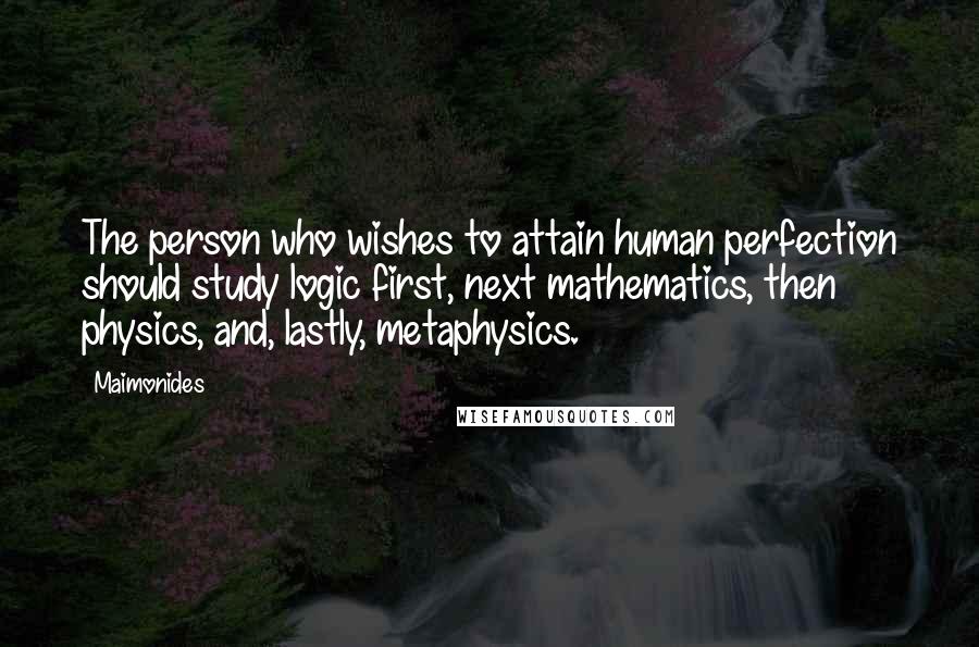 Maimonides Quotes: The person who wishes to attain human perfection should study logic first, next mathematics, then physics, and, lastly, metaphysics.