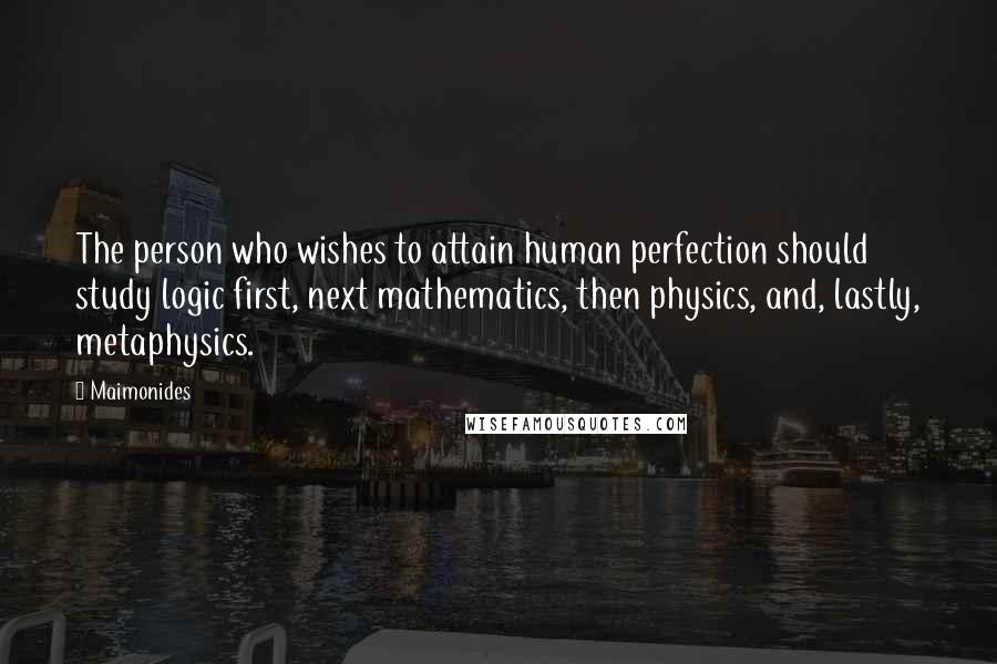 Maimonides Quotes: The person who wishes to attain human perfection should study logic first, next mathematics, then physics, and, lastly, metaphysics.