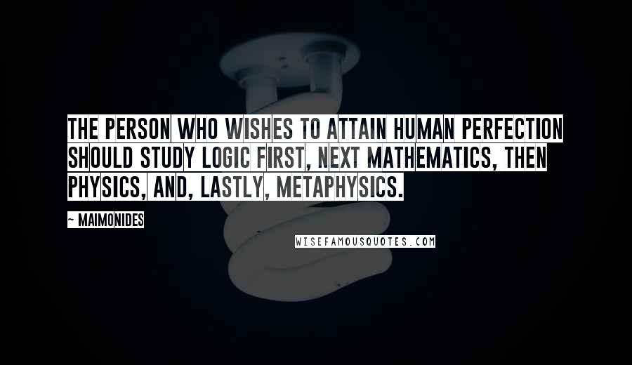 Maimonides Quotes: The person who wishes to attain human perfection should study logic first, next mathematics, then physics, and, lastly, metaphysics.