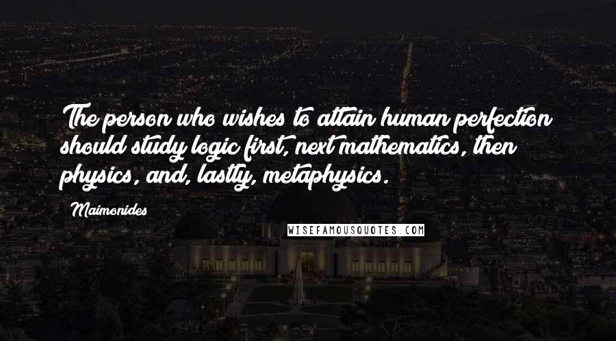 Maimonides Quotes: The person who wishes to attain human perfection should study logic first, next mathematics, then physics, and, lastly, metaphysics.