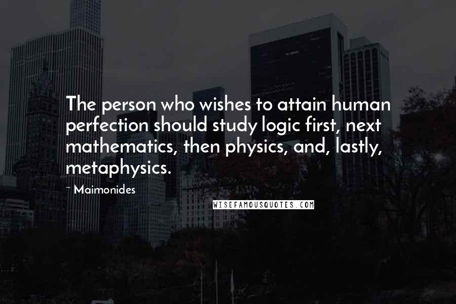 Maimonides Quotes: The person who wishes to attain human perfection should study logic first, next mathematics, then physics, and, lastly, metaphysics.