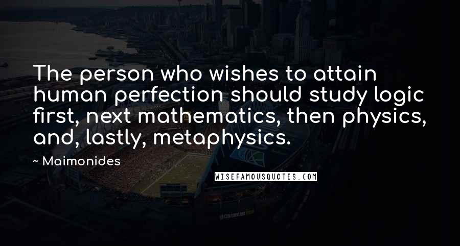 Maimonides Quotes: The person who wishes to attain human perfection should study logic first, next mathematics, then physics, and, lastly, metaphysics.