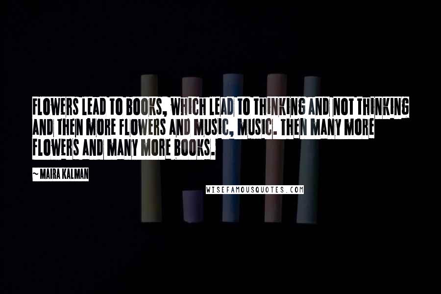 Maira Kalman Quotes: Flowers lead to books, which lead to thinking and not thinking and then more flowers and music, music. Then many more flowers and many more books.