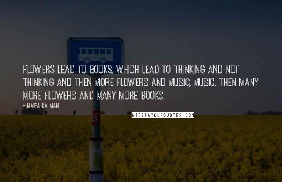 Maira Kalman Quotes: Flowers lead to books, which lead to thinking and not thinking and then more flowers and music, music. Then many more flowers and many more books.