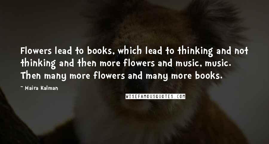 Maira Kalman Quotes: Flowers lead to books, which lead to thinking and not thinking and then more flowers and music, music. Then many more flowers and many more books.