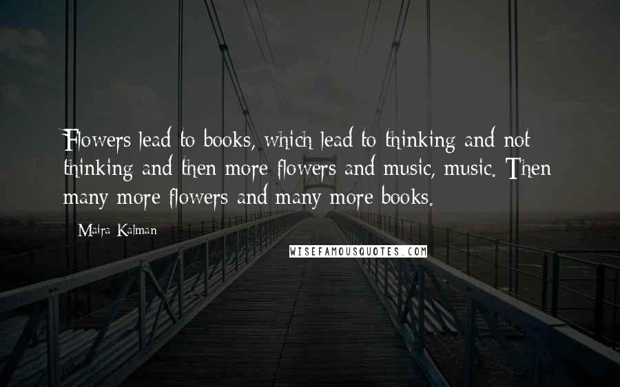 Maira Kalman Quotes: Flowers lead to books, which lead to thinking and not thinking and then more flowers and music, music. Then many more flowers and many more books.