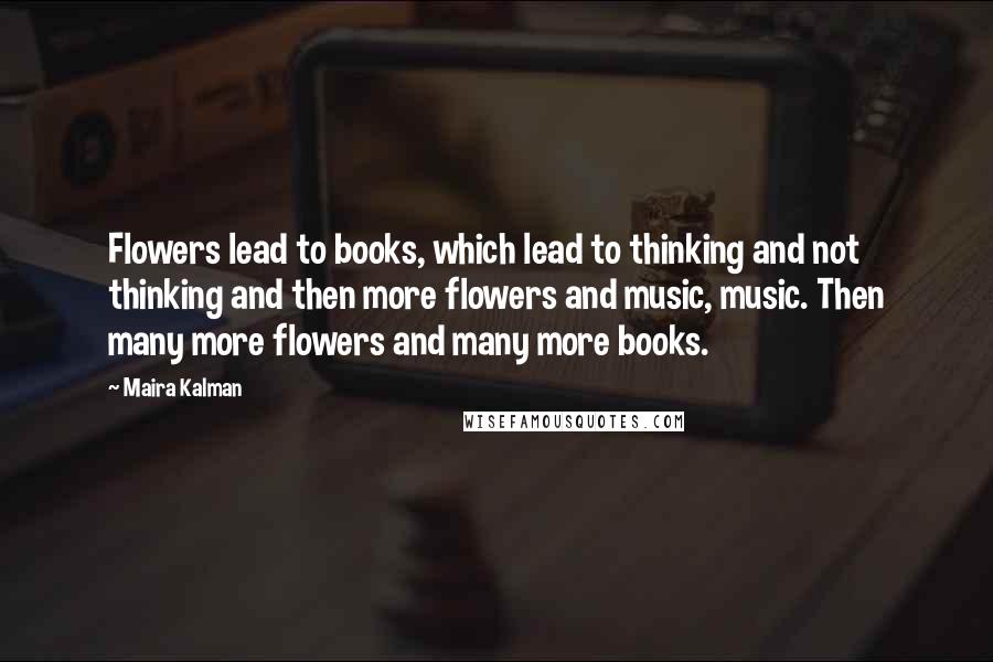 Maira Kalman Quotes: Flowers lead to books, which lead to thinking and not thinking and then more flowers and music, music. Then many more flowers and many more books.