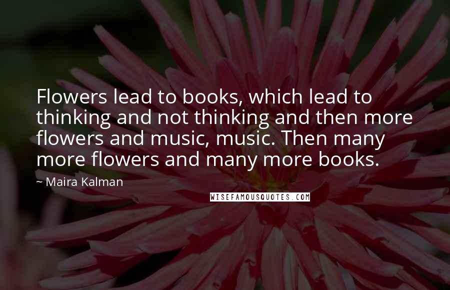 Maira Kalman Quotes: Flowers lead to books, which lead to thinking and not thinking and then more flowers and music, music. Then many more flowers and many more books.