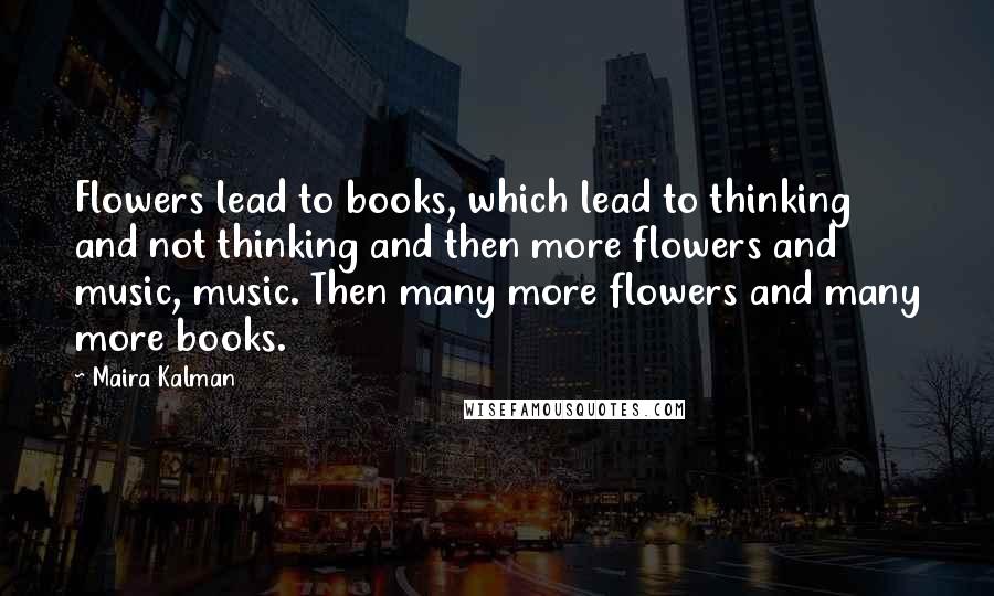 Maira Kalman Quotes: Flowers lead to books, which lead to thinking and not thinking and then more flowers and music, music. Then many more flowers and many more books.