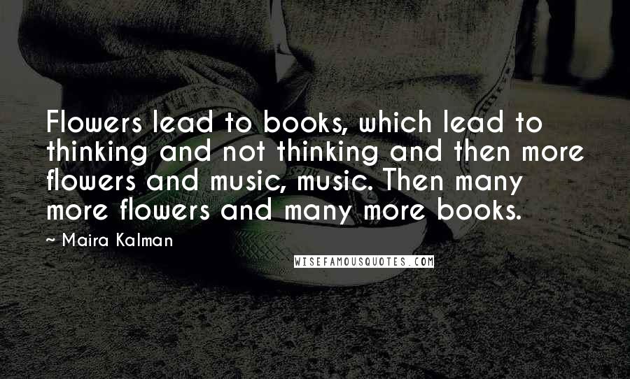 Maira Kalman Quotes: Flowers lead to books, which lead to thinking and not thinking and then more flowers and music, music. Then many more flowers and many more books.