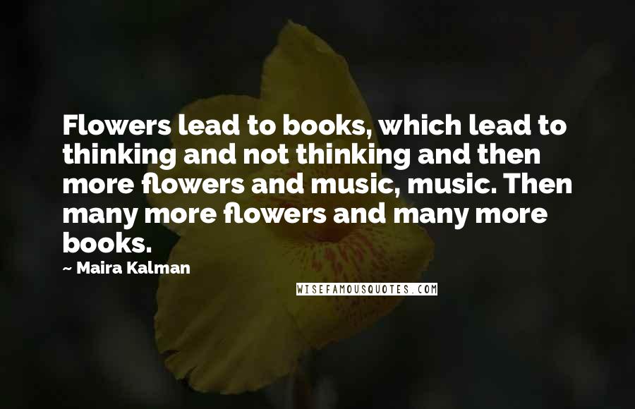 Maira Kalman Quotes: Flowers lead to books, which lead to thinking and not thinking and then more flowers and music, music. Then many more flowers and many more books.