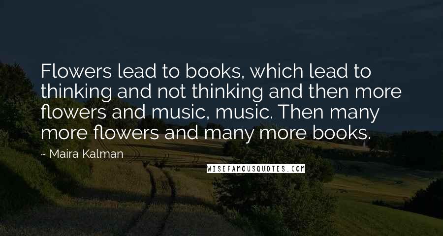 Maira Kalman Quotes: Flowers lead to books, which lead to thinking and not thinking and then more flowers and music, music. Then many more flowers and many more books.