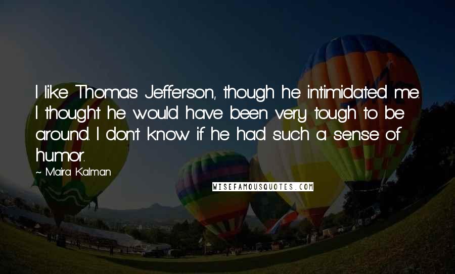 Maira Kalman Quotes: I like Thomas Jefferson, though he intimidated me. I thought he would have been very tough to be around. I don't know if he had such a sense of humor.