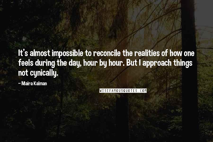 Maira Kalman Quotes: It's almost impossible to reconcile the realities of how one feels during the day, hour by hour. But I approach things not cynically.