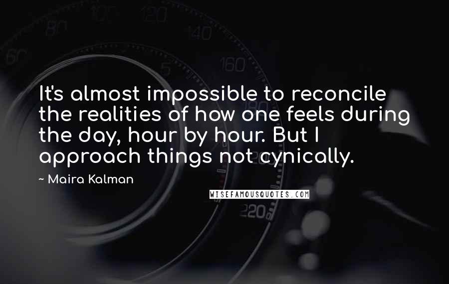 Maira Kalman Quotes: It's almost impossible to reconcile the realities of how one feels during the day, hour by hour. But I approach things not cynically.