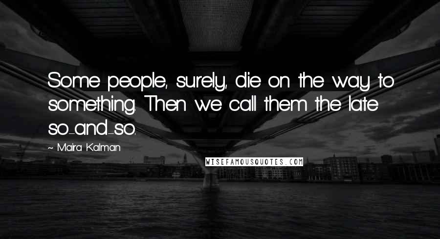 Maira Kalman Quotes: Some people, surely, die on the way to something. Then we call them the late so-and-so.