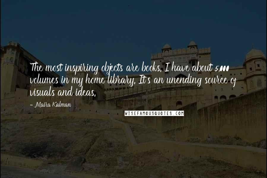 Maira Kalman Quotes: The most inspiring objects are books. I have about 5,000 volumes in my home library. It's an unending source of visuals and ideas.