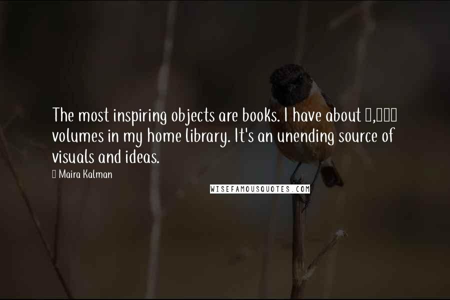 Maira Kalman Quotes: The most inspiring objects are books. I have about 5,000 volumes in my home library. It's an unending source of visuals and ideas.