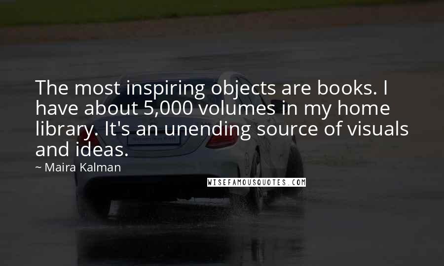 Maira Kalman Quotes: The most inspiring objects are books. I have about 5,000 volumes in my home library. It's an unending source of visuals and ideas.