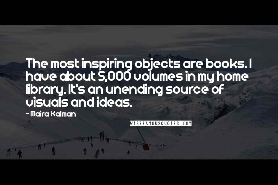 Maira Kalman Quotes: The most inspiring objects are books. I have about 5,000 volumes in my home library. It's an unending source of visuals and ideas.