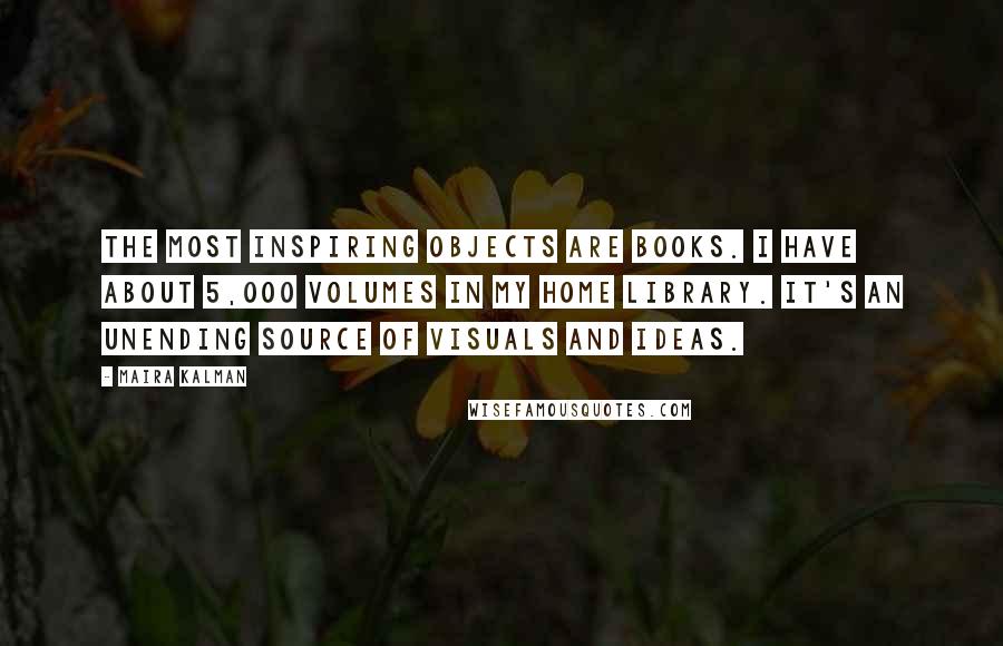 Maira Kalman Quotes: The most inspiring objects are books. I have about 5,000 volumes in my home library. It's an unending source of visuals and ideas.